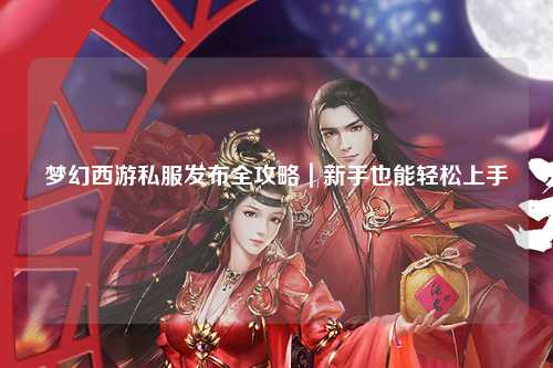 夢(mèng)幻西游私服發(fā)布全攻略｜新手也能輕松上手